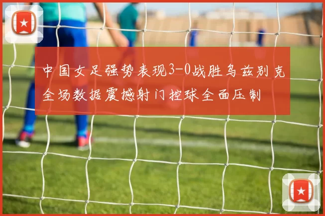中国女足强势表现3-0战胜乌兹别克全场数据震撼射门控球全面压制