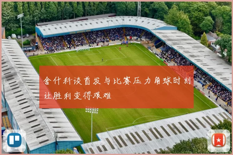舍什科谈首发与比赛压力角球时刻让胜利变得艰难