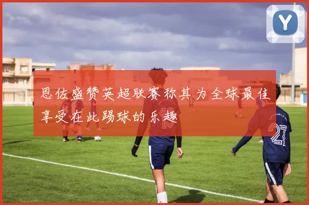 恩佐盛赞英超联赛称其为全球最佳享受在此踢球的乐趣
