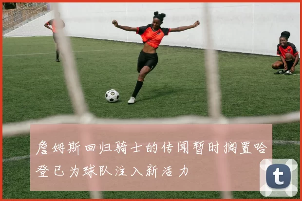 詹姆斯回归骑士的传闻暂时搁置哈登已为球队注入新活力